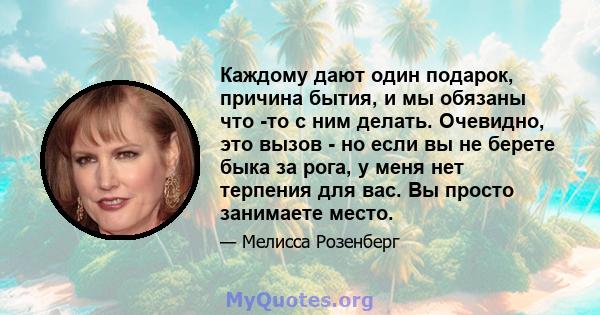 Каждому дают один подарок, причина бытия, и мы обязаны что -то с ним делать. Очевидно, это вызов - но если вы не берете быка за рога, у меня нет терпения для вас. Вы просто занимаете место.