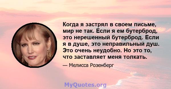 Когда я застрял в своем письме, мир не так. Если я ем бутерброд, это нерешенный бутерброд. Если я в душе, это неправильный душ. Это очень неудобно. Но это то, что заставляет меня толкать.