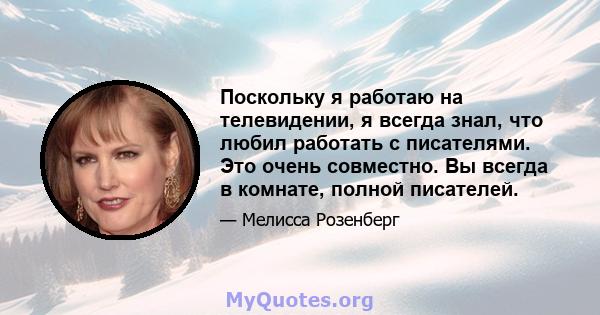 Поскольку я работаю на телевидении, я всегда знал, что любил работать с писателями. Это очень совместно. Вы всегда в комнате, полной писателей.