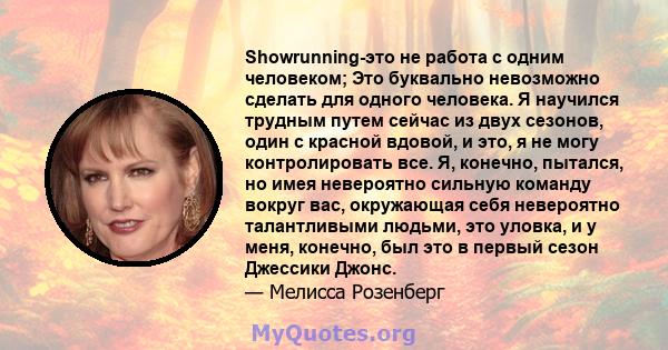 Showrunning-это не работа с одним человеком; Это буквально невозможно сделать для одного человека. Я научился трудным путем сейчас из двух сезонов, один с красной вдовой, и это, я не могу контролировать все. Я, конечно, 