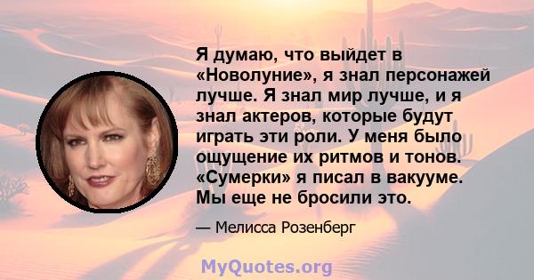 Я думаю, что выйдет в «Новолуние», я знал персонажей лучше. Я знал мир лучше, и я знал актеров, которые будут играть эти роли. У меня было ощущение их ритмов и тонов. «Сумерки» я писал в вакууме. Мы еще не бросили это.