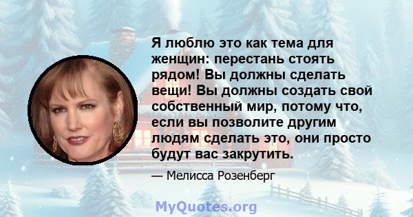 Я люблю это как тема для женщин: перестань стоять рядом! Вы должны сделать вещи! Вы должны создать свой собственный мир, потому что, если вы позволите другим людям сделать это, они просто будут вас закрутить.