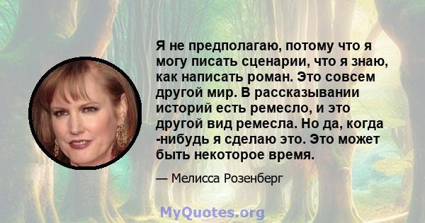 Я не предполагаю, потому что я могу писать сценарии, что я знаю, как написать роман. Это совсем другой мир. В рассказывании историй есть ремесло, и это другой вид ремесла. Но да, когда -нибудь я сделаю это. Это может