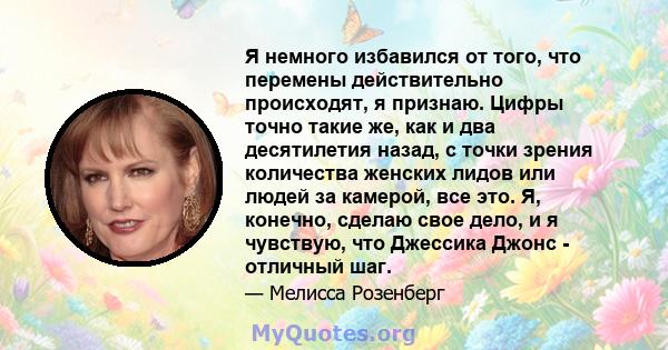 Я немного избавился от того, что перемены действительно происходят, я признаю. Цифры точно такие же, как и два десятилетия назад, с точки зрения количества женских лидов или людей за камерой, все это. Я, конечно, сделаю 