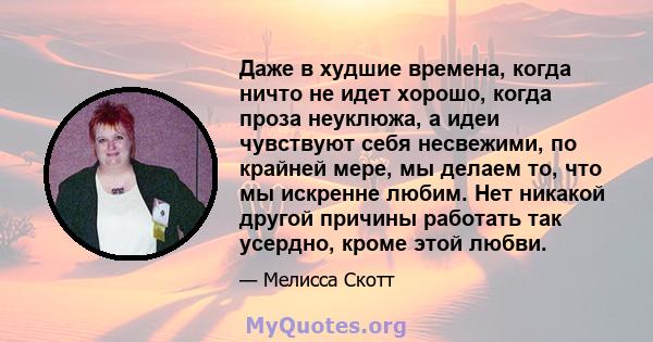 Даже в худшие времена, когда ничто не идет хорошо, когда проза неуклюжа, а идеи чувствуют себя несвежими, по крайней мере, мы делаем то, что мы искренне любим. Нет никакой другой причины работать так усердно, кроме этой 