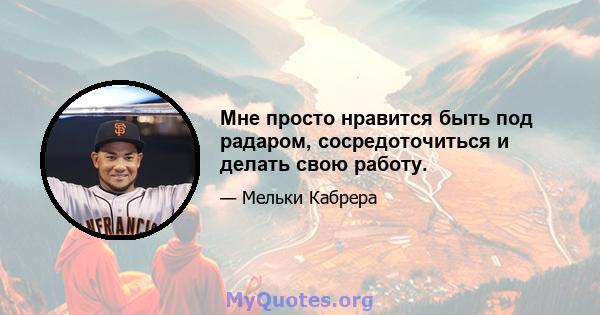 Мне просто нравится быть под радаром, сосредоточиться и делать свою работу.