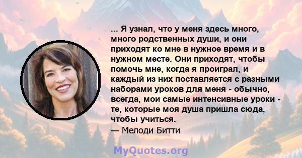 ... Я узнал, что у меня здесь много, много родственных души, и они приходят ко мне в нужное время и в нужном месте. Они приходят, чтобы помочь мне, когда я проиграл, и каждый из них поставляется с разными наборами