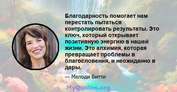 Благодарность помогает нам перестать пытаться контролировать результаты. Это ключ, который открывает позитивную энергию в нашей жизни. Это алхимия, которая превращает проблемы в благословения, и неожиданно в дары.