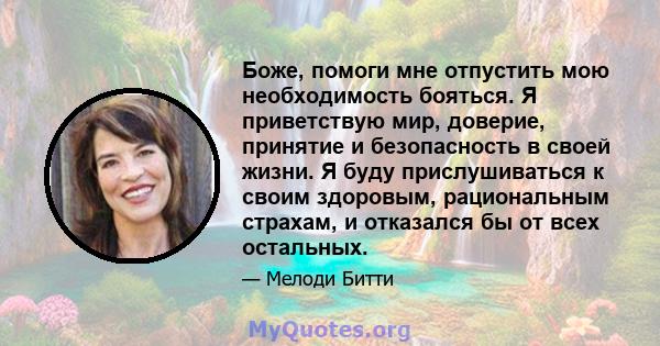 Боже, помоги мне отпустить мою необходимость бояться. Я приветствую мир, доверие, принятие и безопасность в своей жизни. Я буду прислушиваться к своим здоровым, рациональным страхам, и отказался бы от всех остальных.