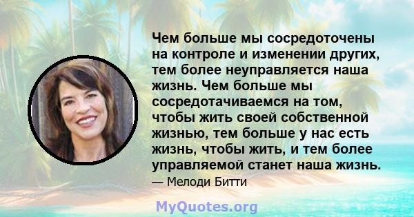 Чем больше мы сосредоточены на контроле и изменении других, тем более неуправляется наша жизнь. Чем больше мы сосредотачиваемся на том, чтобы жить своей собственной жизнью, тем больше у нас есть жизнь, чтобы жить, и тем 