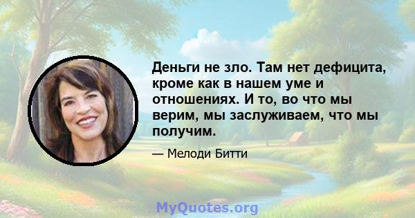 Деньги не зло. Там нет дефицита, кроме как в нашем уме и отношениях. И то, во что мы верим, мы заслуживаем, что мы получим.