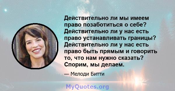 Действительно ли мы имеем право позаботиться о себе? Действительно ли у нас есть право устанавливать границы? Действительно ли у нас есть право быть прямым и говорить то, что нам нужно сказать? Спорим, мы делаем.