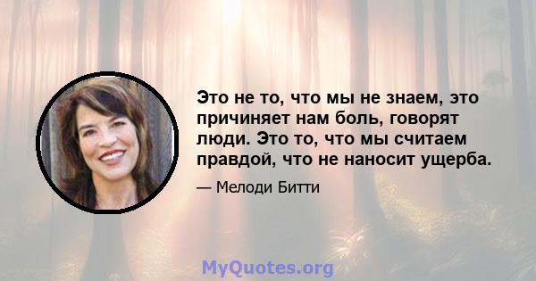 Это не то, что мы не знаем, это причиняет нам боль, говорят люди. Это то, что мы считаем правдой, что не наносит ущерба.