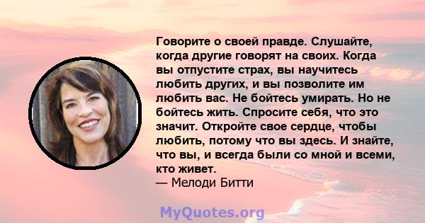 Говорите о своей правде. Слушайте, когда другие говорят на своих. Когда вы отпустите страх, вы научитесь любить других, и вы позволите им любить вас. Не бойтесь умирать. Но не бойтесь жить. Спросите себя, что это