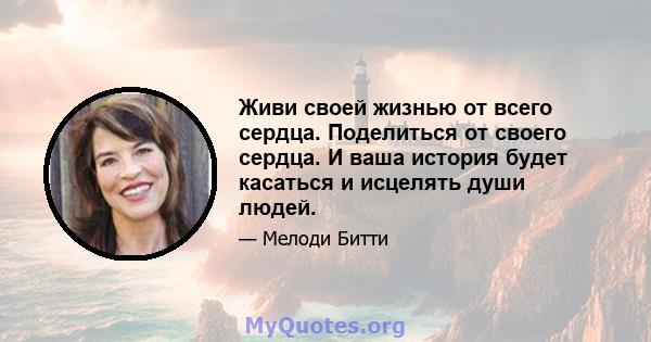 Живи своей жизнью от всего сердца. Поделиться от своего сердца. И ваша история будет касаться и исцелять души людей.