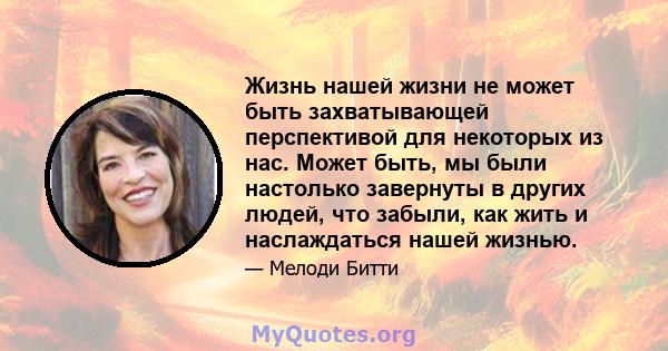 Жизнь нашей жизни не может быть захватывающей перспективой для некоторых из нас. Может быть, мы были настолько завернуты в других людей, что забыли, как жить и наслаждаться нашей жизнью.