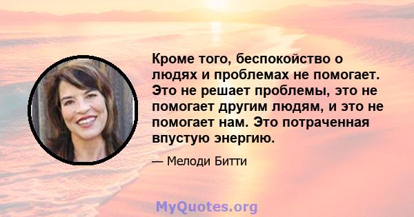 Кроме того, беспокойство о людях и проблемах не помогает. Это не решает проблемы, это не помогает другим людям, и это не помогает нам. Это потраченная впустую энергию.