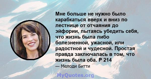 Мне больше не нужно было карабкаться вверх и вниз по лестнице от отчаяния до эйфории, пытаясь убедить себя, что жизнь была либо болезненной, ужасной, или радостной и чудесной. Простая правда заключалась в том, что жизнь 