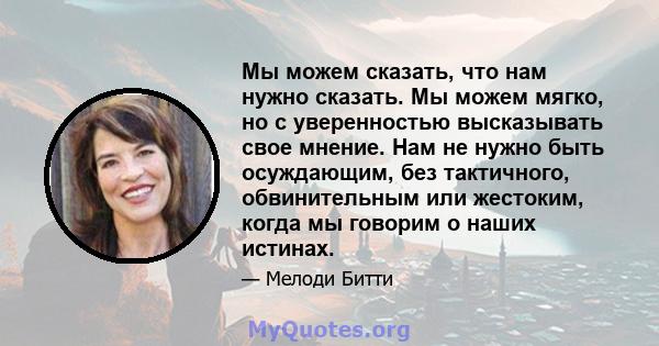 Мы можем сказать, что нам нужно сказать. Мы можем мягко, но с уверенностью высказывать свое мнение. Нам не нужно быть осуждающим, без тактичного, обвинительным или жестоким, когда мы говорим о наших истинах.