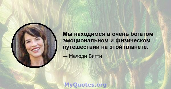 Мы находимся в очень богатом эмоциональном и физическом путешествии на этой планете.