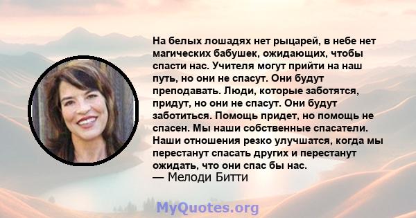 На белых лошадях нет рыцарей, в небе нет магических бабушек, ожидающих, чтобы спасти нас. Учителя могут прийти на наш путь, но они не спасут. Они будут преподавать. Люди, которые заботятся, придут, но они не спасут. Они 