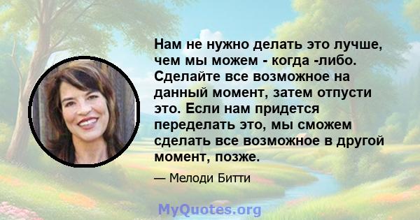 Нам не нужно делать это лучше, чем мы можем - когда -либо. Сделайте все возможное на данный момент, затем отпусти это. Если нам придется переделать это, мы сможем сделать все возможное в другой момент, позже.