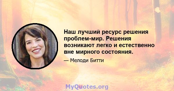 Наш лучший ресурс решения проблем-мир. Решения возникают легко и естественно вне мирного состояния.