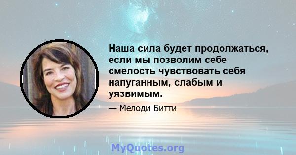 Наша сила будет продолжаться, если мы позволим себе смелость чувствовать себя напуганным, слабым и уязвимым.