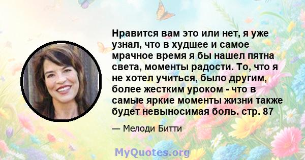 Нравится вам это или нет, я уже узнал, что в худшее и самое мрачное время я бы нашел пятна света, моменты радости. То, что я не хотел учиться, было другим, более жестким уроком - что в самые яркие моменты жизни также