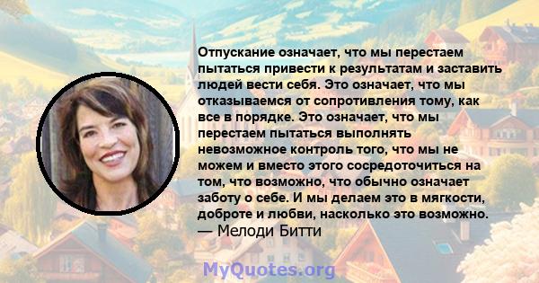 Отпускание означает, что мы перестаем пытаться привести к результатам и заставить людей вести себя. Это означает, что мы отказываемся от сопротивления тому, как все в порядке. Это означает, что мы перестаем пытаться