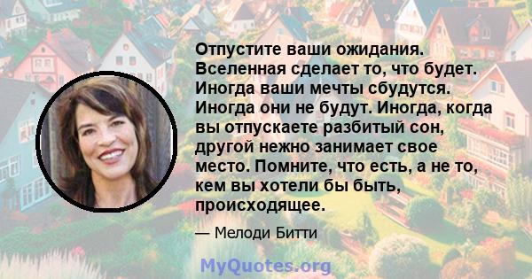 Отпустите ваши ожидания. Вселенная сделает то, что будет. Иногда ваши мечты сбудутся. Иногда они не будут. Иногда, когда вы отпускаете разбитый сон, другой нежно занимает свое место. Помните, что есть, а не то, кем вы