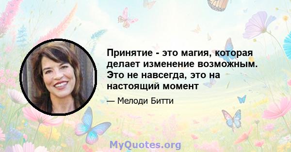 Принятие - это магия, которая делает изменение возможным. Это не навсегда, это на настоящий момент