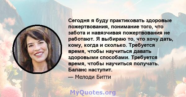 Сегодня я буду практиковать здоровые пожертвования, понимание того, что забота и навязчивая пожертвования не работают. Я выбираю то, что хочу дать, кому, когда и сколько. Требуется время, чтобы научиться давать