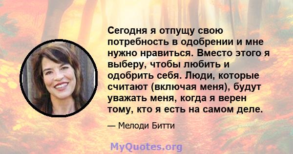 Сегодня я отпущу свою потребность в одобрении и мне нужно нравиться. Вместо этого я выберу, чтобы любить и одобрить себя. Люди, которые считают (включая меня), будут уважать меня, когда я верен тому, кто я есть на самом 