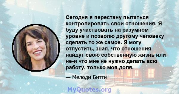 Сегодня я перестану пытаться контролировать свои отношения. Я буду участвовать на разумном уровне и позволю другому человеку сделать то же самое. Я могу отпустить, зная, что отношения найдут свою собственную жизнь или