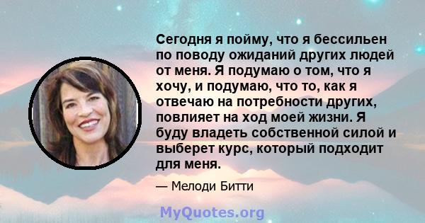 Сегодня я пойму, что я бессильен по поводу ожиданий других людей от меня. Я подумаю о том, что я хочу, и подумаю, что то, как я отвечаю на потребности других, повлияет на ход моей жизни. Я буду владеть собственной силой 