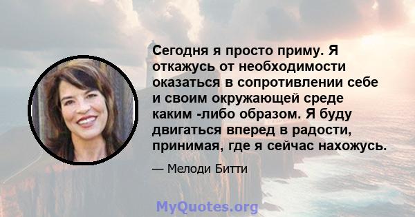 Сегодня я просто приму. Я откажусь от необходимости оказаться в сопротивлении себе и своим окружающей среде каким -либо образом. Я буду двигаться вперед в радости, принимая, где я сейчас нахожусь.