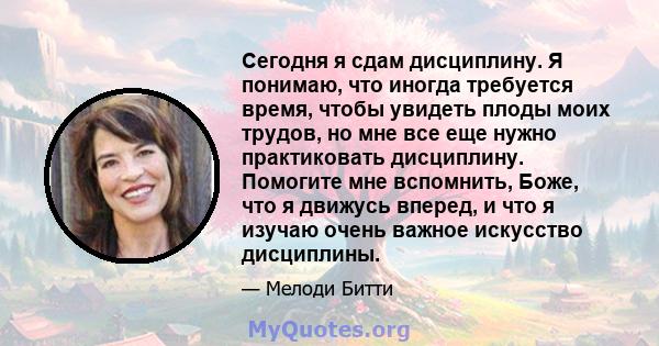 Сегодня я сдам дисциплину. Я понимаю, что иногда требуется время, чтобы увидеть плоды моих трудов, но мне все еще нужно практиковать дисциплину. Помогите мне вспомнить, Боже, что я движусь вперед, и что я изучаю очень