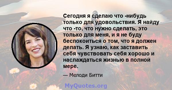 Сегодня я сделаю что -нибудь только для удовольствия. Я найду что -то, что нужно сделать, это только для меня, и я не буду беспокоиться о том, что я должен делать. Я узнаю, как заставить себя чувствовать себя хорошо и