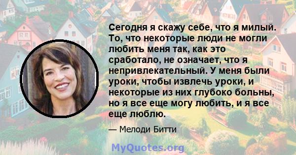 Сегодня я скажу себе, что я милый. То, что некоторые люди не могли любить меня так, как это сработало, не означает, что я непривлекательный. У меня были уроки, чтобы извлечь уроки, и некоторые из них глубоко больны, но