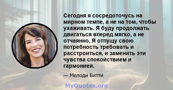 Сегодня я сосредоточусь на мирном темпе, а не на том, чтобы ухаживать. Я буду продолжать двигаться вперед мягко, а не отчаянно. Я отпущу свою потребность требовать и расстроиться, и заменить эти чувства спокойствием и