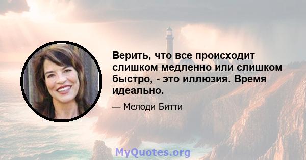 Верить, что все происходит слишком медленно или слишком быстро, - это иллюзия. Время идеально.