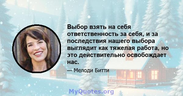 Выбор взять на себя ответственность за себя, и за последствия нашего выбора выглядит как тяжелая работа, но это действительно освобождает нас.