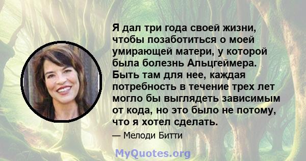 Я дал три года своей жизни, чтобы позаботиться о моей умирающей матери, у которой была болезнь Альцгеймера. Быть там для нее, каждая потребность в течение трех лет могло бы выглядеть зависимым от кода, но это было не