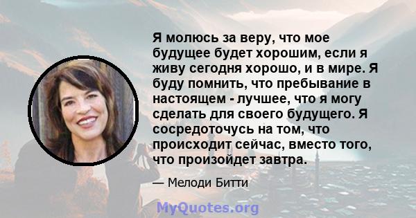 Я молюсь за веру, что мое будущее будет хорошим, если я живу сегодня хорошо, и в мире. Я буду помнить, что пребывание в настоящем - лучшее, что я могу сделать для своего будущего. Я сосредоточусь на том, что происходит