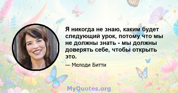 Я никогда не знаю, каким будет следующий урок, потому что мы не должны знать - мы должны доверять себе, чтобы открыть это.