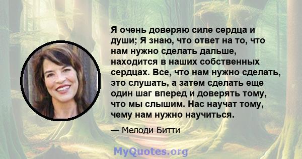 Я очень доверяю силе сердца и души; Я знаю, что ответ на то, что нам нужно сделать дальше, находится в наших собственных сердцах. Все, что нам нужно сделать, это слушать, а затем сделать еще один шаг вперед и доверять