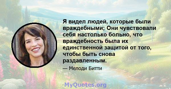 Я видел людей, которые были враждебными; Они чувствовали себя настолько больно, что враждебность была их единственной защитой от того, чтобы быть снова раздавленным.