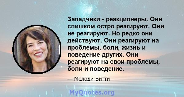 Западчики - реакционеры. Они слишком остро реагируют. Они не реагируют. Но редко они действуют. Они реагируют на проблемы, боли, жизнь и поведение других. Они реагируют на свои проблемы, боли и поведение.