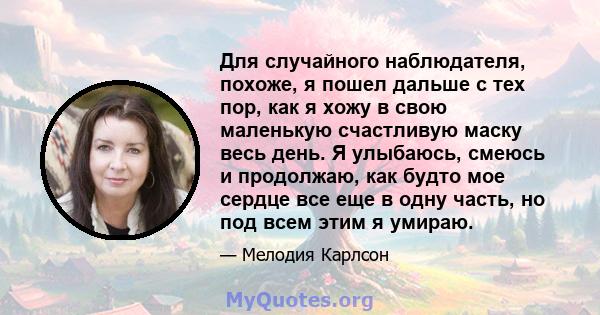 Для случайного наблюдателя, похоже, я пошел дальше с тех пор, как я хожу в свою маленькую счастливую маску весь день. Я улыбаюсь, смеюсь и продолжаю, как будто мое сердце все еще в одну часть, но под всем этим я умираю.